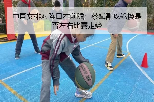 中国女排对阵日本前瞻：蔡斌副攻轮换是否左右比赛走势