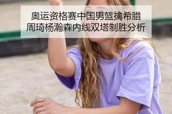 奥运资格赛中国男篮擒希腊 周琦杨瀚森内线双塔制胜分析